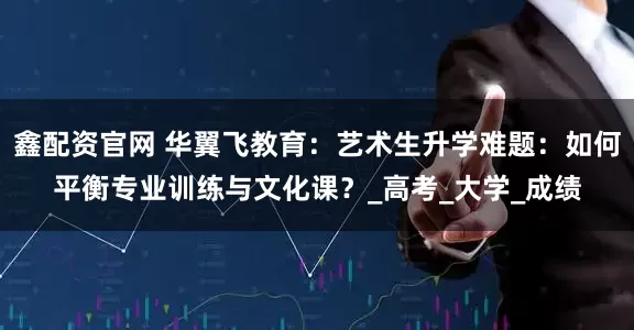 鑫配资官网 华翼飞教育：艺术生升学难题：如何平衡专业训练与文化课？_高考_大学_成绩