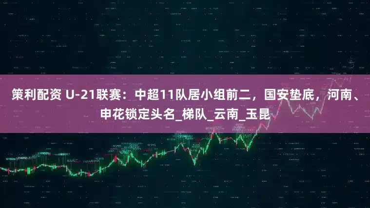 策利配资 U-21联赛：中超11队居小组前二，国安垫底，河南、申花锁定头名_梯队_云南_玉昆