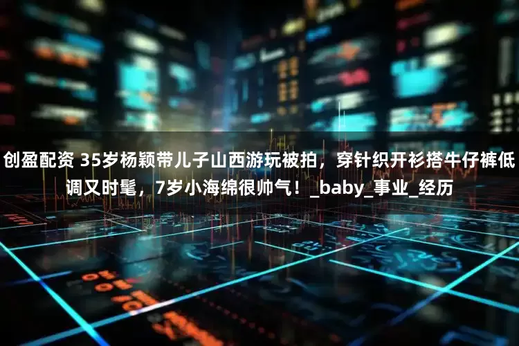 创盈配资 35岁杨颖带儿子山西游玩被拍，穿针织开衫搭牛仔裤低调又时髦，7岁小海绵很帅气！_baby_事业_经历