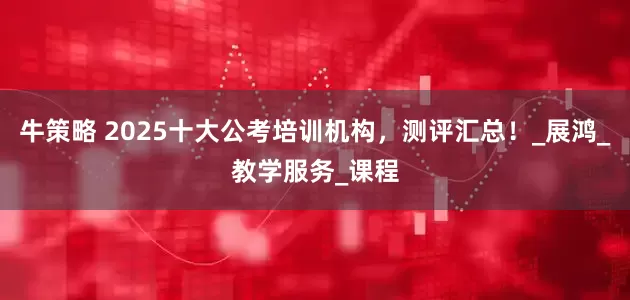 牛策略 2025十大公考培训机构，测评汇总！_展鸿_教学服务_课程
