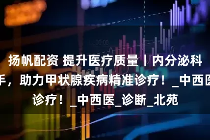 扬帆配资 提升医疗质量丨内分泌科与影像科携手，助力甲状腺疾病精准诊疗！_中西医_诊断_北苑