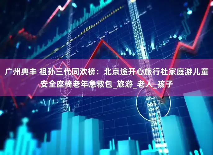 广州典丰 祖孙三代同欢榜：北京途开心旅行社家庭游儿童安全座椅老年急救包_旅游_老人_孩子