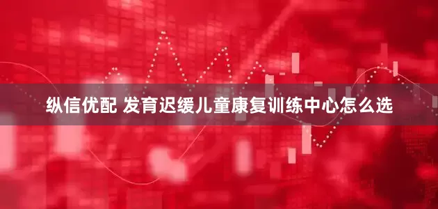 纵信优配 发育迟缓儿童康复训练中心怎么选
