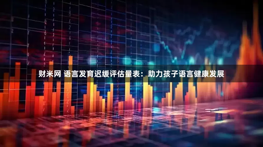 财米网 语言发育迟缓评估量表：助力孩子语言健康发展