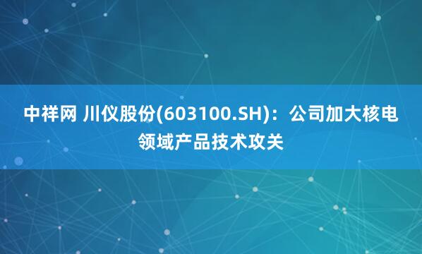 中祥网 川仪股份(603100.SH)：公司加大核电领域产品技术攻关