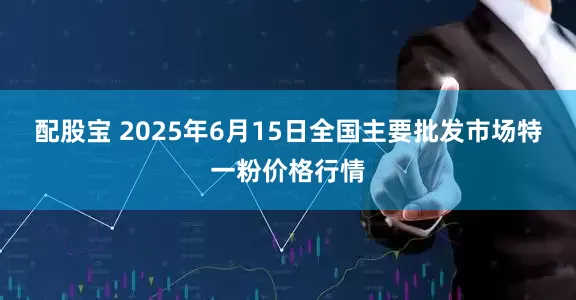 配股宝 2025年6月15日全国主要批发市场特一粉价格行情
