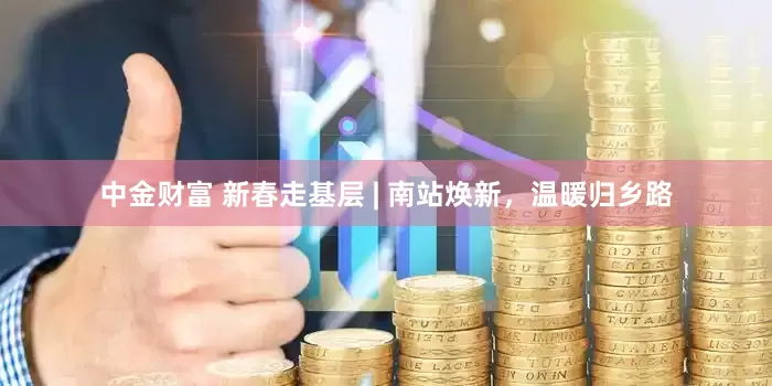 中金财富 新春走基层 | 南站焕新，温暖归乡路