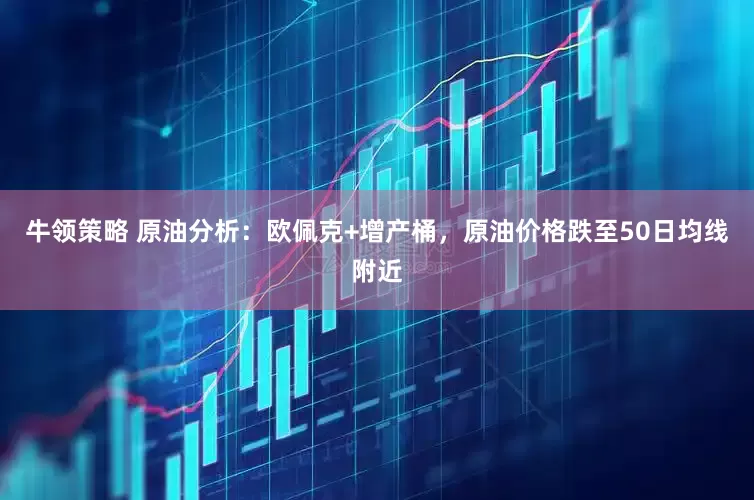 牛领策略 原油分析：欧佩克+增产桶，原油价格跌至50日均线附近
