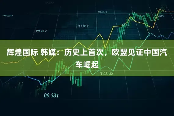 辉煌国际 韩媒：历史上首次，欧盟见证中国汽车崛起