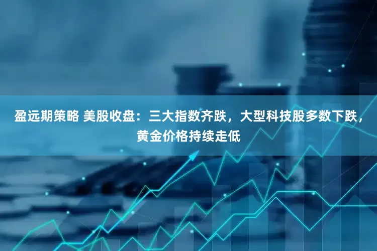 盈远期策略 美股收盘：三大指数齐跌，大型科技股多数下跌，黄金价格持续走低